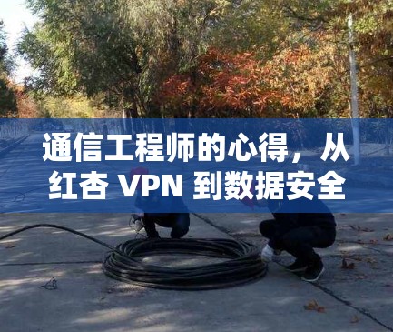 通信工程师的心得，从红杏 VPN 到数据安全的未来