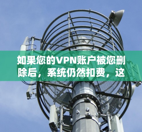 如果您的VPN账户被您删除后，系统仍然扣费，这可能是因为系统误删了您的账户，或者系统更新过程中出现了问题。以下是一些可能的解决方案