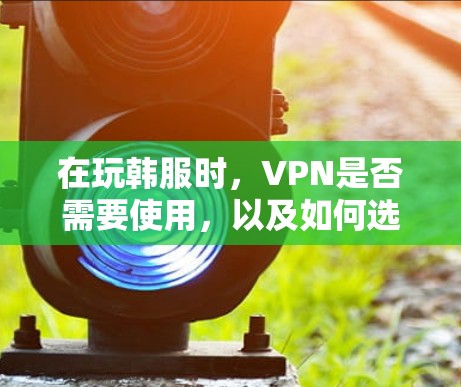 在玩韩服时，VPN是否需要使用，以及如何选择和使用VPN，是一个需要综合考虑的问题。以下是逐步的解释和建议