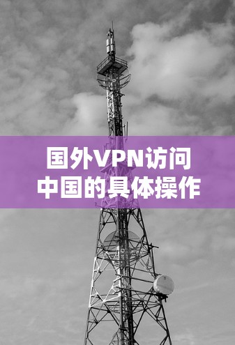国外VPN访问中国的具体操作和情况涉及多个方面，包括公司的运作、安全措施、传播途径以及法律合规性等。以下是对这些方面的详细分析和总结
