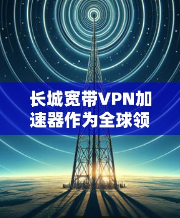 长城宽带VPN加速器作为全球领先的VPN加速器之一，提供多种版本和功能，旨在提升用户VPN连接的速度和稳定性。以下是具体的步骤和建议