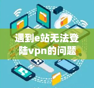 遇到e站无法登陆vpn的问题，可以按照以下步骤逐一排查和解决