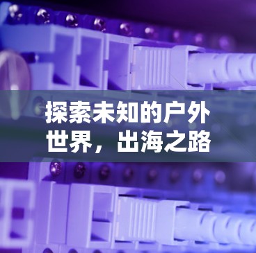 探索未知的户外世界，出海之路上的挑战与机遇