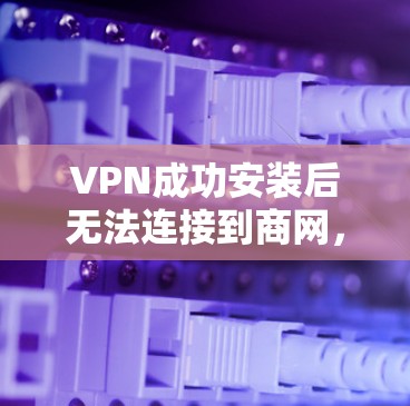 VPN成功安装后无法连接到商网，可能的原因包括以下几种