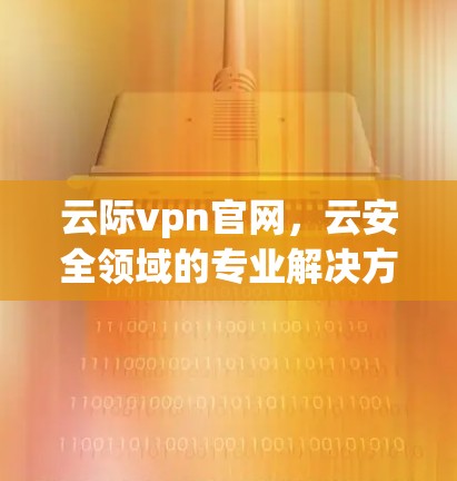 云际vpn官网，云安全领域的专业解决方案