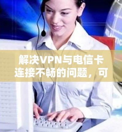 解决VPN与电信卡连接不畅的问题，可以从以下几个方面进行