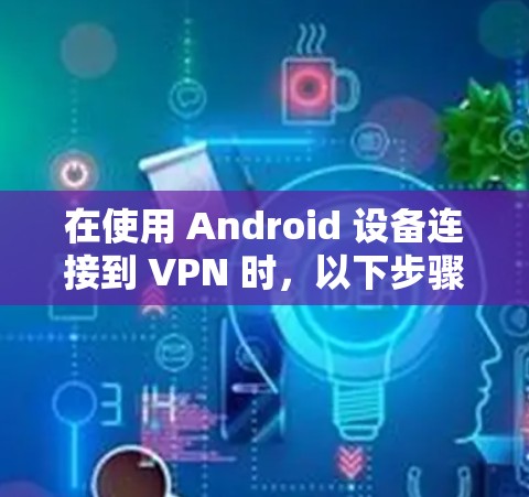 在使用 Android 设备连接到 VPN 时，以下步骤可以帮助你顺利解决问题