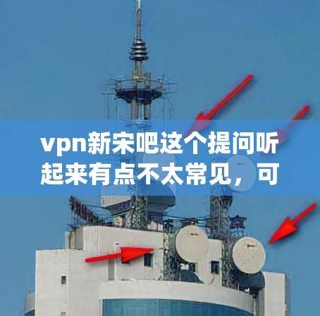 vpn新宋吧这个提问听起来有点不太常见，可能是用户在问某个特定活动、话题或问题。不过，我需要先尝试理解vpn和新宋分别是什么意思