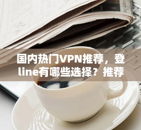 国内热门VPN推荐，登line有哪些选择？推荐理由与使用建议