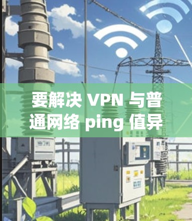 要解决 VPN 与普通网络 ping 值异常的问题，您可以按照以下步骤进行调整