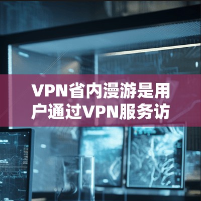 VPN省内漫游是用户通过VPN服务访问省内地区的网络，通常是为了节省流量或满足特定需求。以下是关于VPN省内漫游移动费用的详细信息