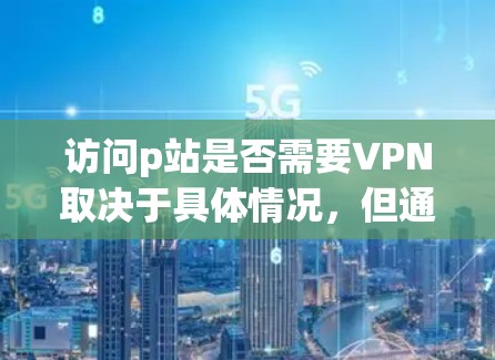 访问p站是否需要VPN取决于具体情况，但通常需要确保访问时选择可靠的VPN服务，以保护个人信息和网络安全。以下是一个详细的步骤指南