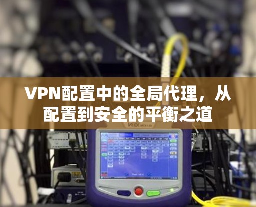 VPN配置中的全局代理,从配置到安全的平衡之道 VPN配置中的全局代理,从配置到安全的平衡之道