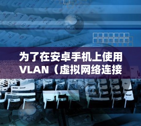 为了在安卓手机上使用VLAN（虚拟网络连接）您可以按照以下步骤操作