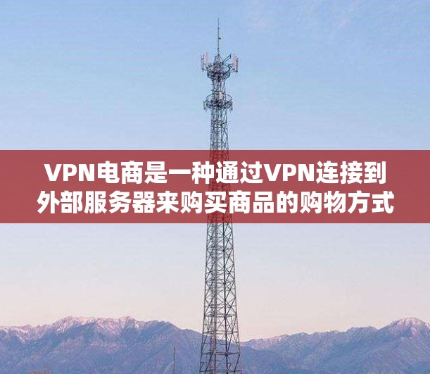 VPN电商是一种通过VPN连接到外部服务器来购买商品的购物方式。以下是关于VPN电商的详细信息和建议