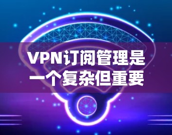 VPN订阅管理是一个复杂但重要的过程，确保用户能够安全有效地利用VPN服务。以下是对VPN订阅管理的详细总结