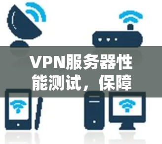 VPN服务器性能测试，保障数据安全与用户体验的关键步骤