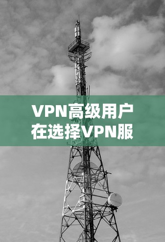 VPN高级用户在选择VPN服务时，可能会考虑到多种因素，以下是一些常见的选择标准和注意事项