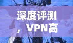 深度评测,VPN高速连接的全面解析 深度评测,VPN高速连接的全面解析