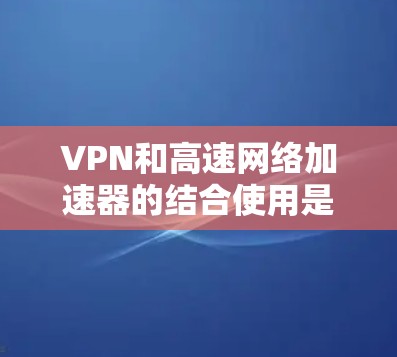 VPN和高速网络加速器的结合使用是一种高效的安全网络连接方式，旨在提供安全、便捷和快速的网络访问。以下是逐步的解释和总结