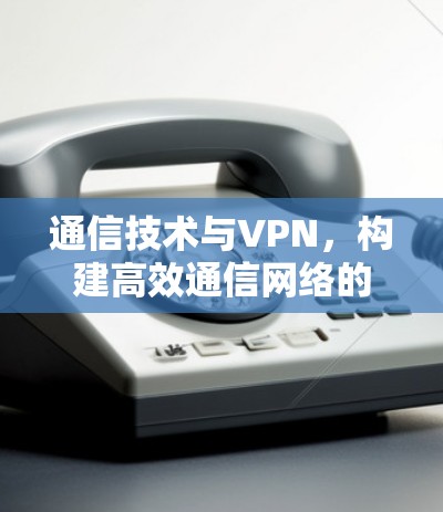 通信技术与VPN,构建高效通信网络的解决方案 通信技术与VPN,构建高效通信网络的解决方案