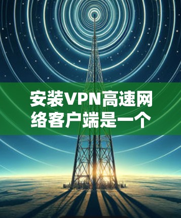 安装VPN高速网络客户端是一个常见的步骤,具体操作如下 安装VPN高速网络客户端是一个常见的步骤,具体操作如下