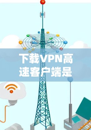 下载VPN高速客户端是一个系统性的过程，需要按照以下步骤进行