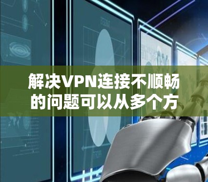 解决VPN连接不顺畅的问题可以从多个方面入手