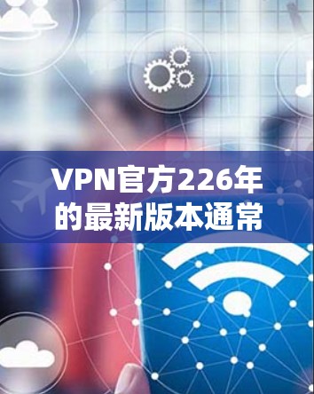 VPN官方226年的最新版本通常会更加全面、安全和高效，根据行业动态和用户需求进行调整。以下是一些可能的版本特点和建议