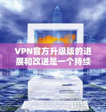 VPN官方升级版的进展和改进是一个持续的过程，旨在通过技术的进步和用户反馈来提高用户体验和安全性。以下是对VPN升级版的一些关键点总结