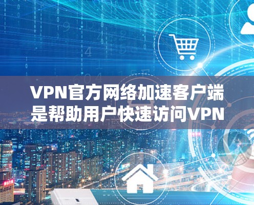 VPN官方网络加速客户端是帮助用户快速访问VPN服务并加速网络的工具。这些客户端通常提供多种功能，包括网络加速、流量管理、IP过滤等，以增强安全性并提升使用体验