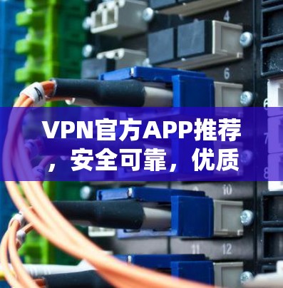 VPN官方APP推荐，安全可靠，优质选择，为您的网络保驾护航
