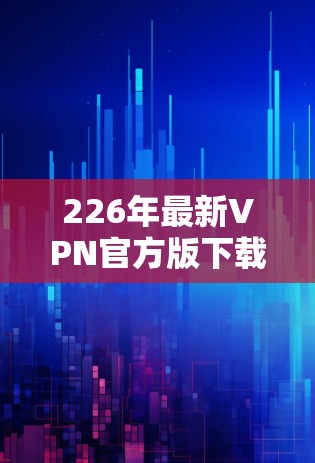 226年最新VPN官方版下载，技术突破与用户需求的深度探索