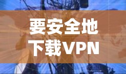 要安全地下载VPN客户端，遵循以下步骤可以确保下载的安全性和有效性