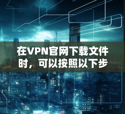 在VPN官网下载文件时，可以按照以下步骤进行，确保安全和有效