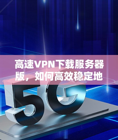 高速VPN下载服务器版，如何高效稳定地访问网络