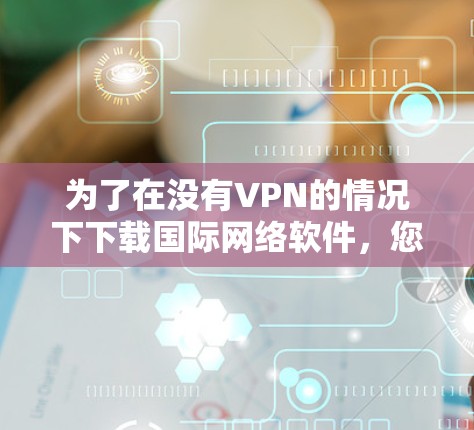 为了在没有VPN的情况下下载国际网络软件，您可以采取以下方法