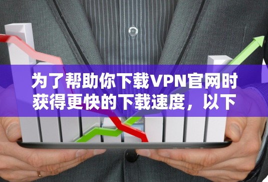 为了帮助你下载VPN官网时获得更快的下载速度，以下是一些步骤和建议