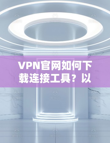 VPN官网如何下载连接工具？以下是详细的步骤和方法