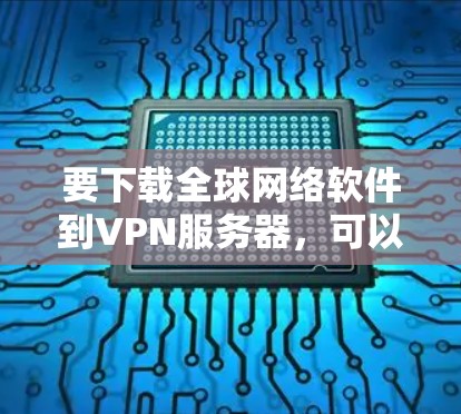 要下载全球网络软件到VPN服务器，可以按照以下步骤操作