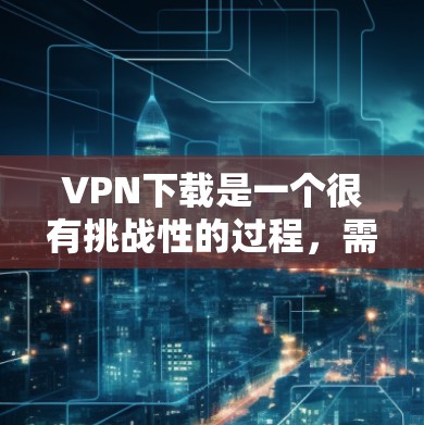 VPN下载是一个很有挑战性的过程，需要用户具备一定的技术知识和安全意识。以下是一个简单易懂的VPN下载教程，帮助您初步了解如何下载和安装一个简单的VPN