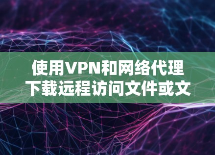 使用VPN和网络代理下载远程访问文件或文件，以下是详细的步骤指南
