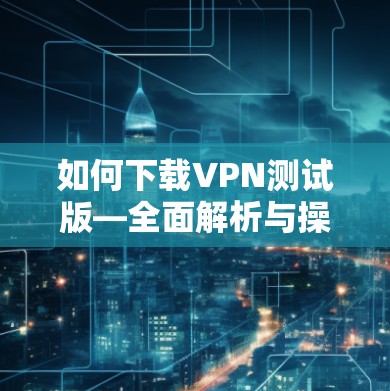 如何下载VPN测试版—全面解析与操作指南 如何下载VPN测试版—全面解析与操作指南