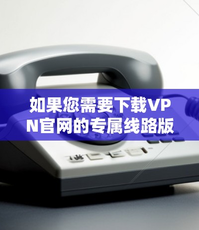如果您需要下载VPN官网的专属线路版，以下是一些常见的VPN官网及其下载链接，供您参考