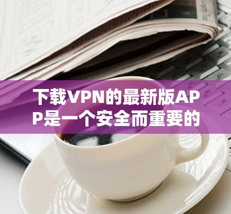 下载VPN的最新版APP是一个安全而重要的步骤，涉及多个步骤和注意事项。以下是详细的步骤指南