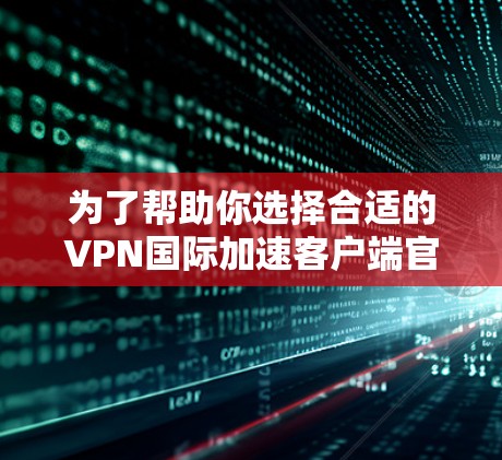 为了帮助你选择合适的VPN国际加速客户端官网，以下是分步骤的建议