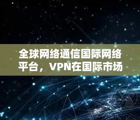 全球网络通信国际网络平台，VPN在国际市场的创新与发展