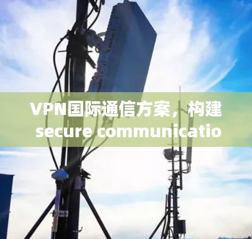 VPN国际通信方案，构建 secure communication framework for global networks