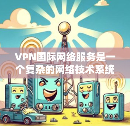 VPN国际网络服务是一个复杂的网络技术系统，旨在通过加密和端到端加密，允许用户访问国际互联网，从而访问其他国家的网站。以下是一个系统化的总结，帮助您全面理解和使用VPN国际网络服务