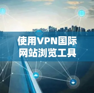 使用VPN国际网站浏览工具是一个复杂但可行的过程,以下是一个有条理的步骤指南 使用VPN国际网站浏览工具是一个复杂但可行的过程,以下是一个有条理的步骤指南